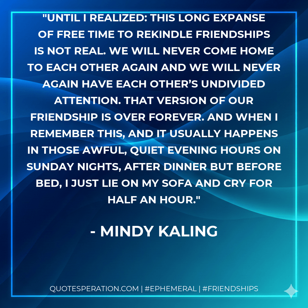 Until I realized: this long expanse of free time to rekindle friendships is not real. We will never come home to each other again and we will never again have each other’s undivided attention. That version of our friendship is over forever. And when I remember this, and it usually happens in those awful, quiet evening hours on Sunday nights, after dinner but before bed, I just lie on my sofa and cry for half an hour. - Mindy Kaling