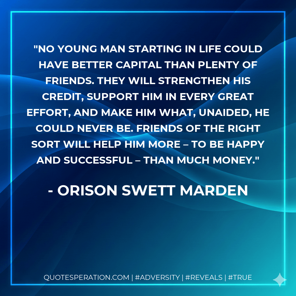 No young man starting in life could have better capital than plenty of friends. They will strengthen his credit, support him in every great effort, and make him what, unaided, he could never be. Friends of the right sort will help him more – to be happy and successful – than much money. - Orison Swett Marden