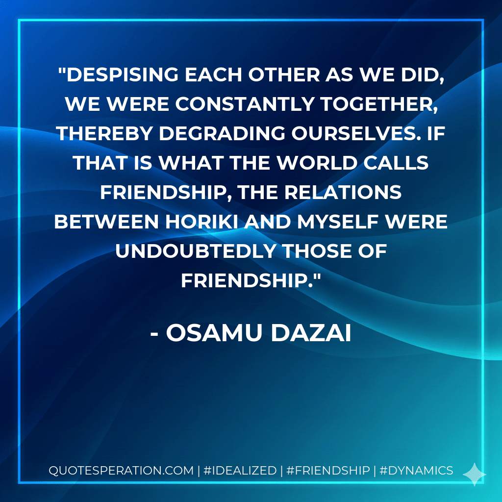 Despising each other as we did, we were constantly together, thereby degrading ourselves. If that is what the world calls friendship, the relations between Horiki and myself were undoubtedly those of friendship. - Osamu Dazai