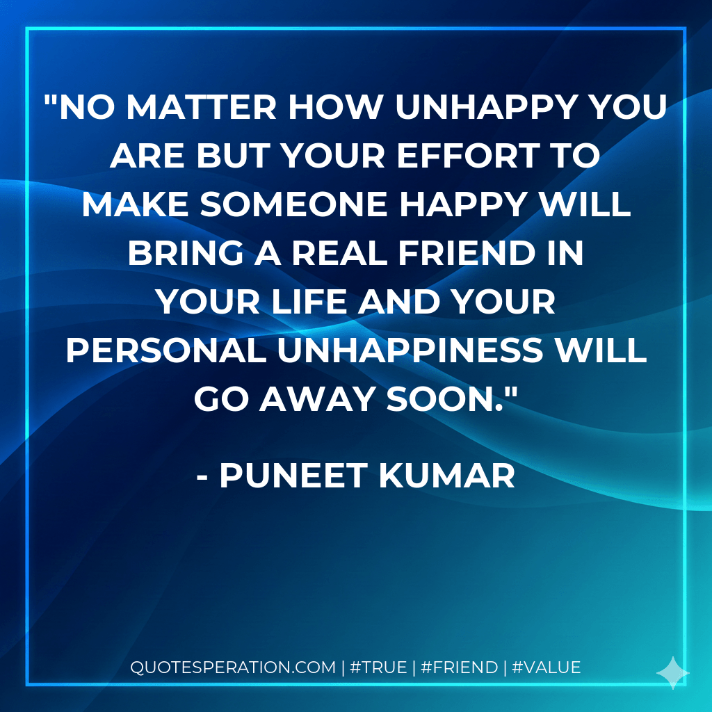 No matter how unhappy you are but your effort to make someone happy will bring a real friend in your life and your personal unhappiness will go away soon. - Puneet Kumar