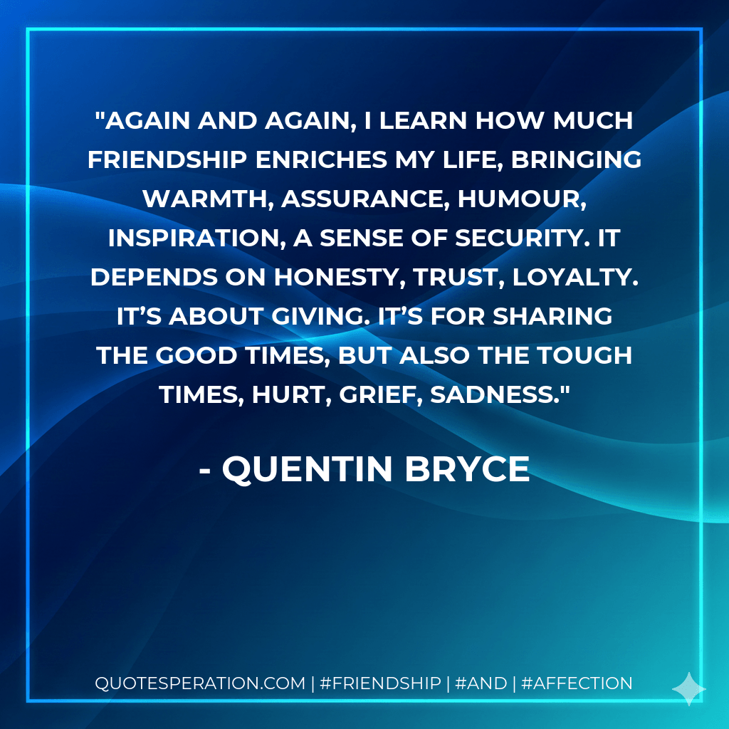 Again and again, I learn how much friendship enriches my life, bringing warmth, assurance, humour, inspiration, a sense of security. It depends on honesty, trust, loyalty. It’s about giving. It’s for sharing the good times, but also the tough times, hurt, grief, sadness. - Quentin Bryce