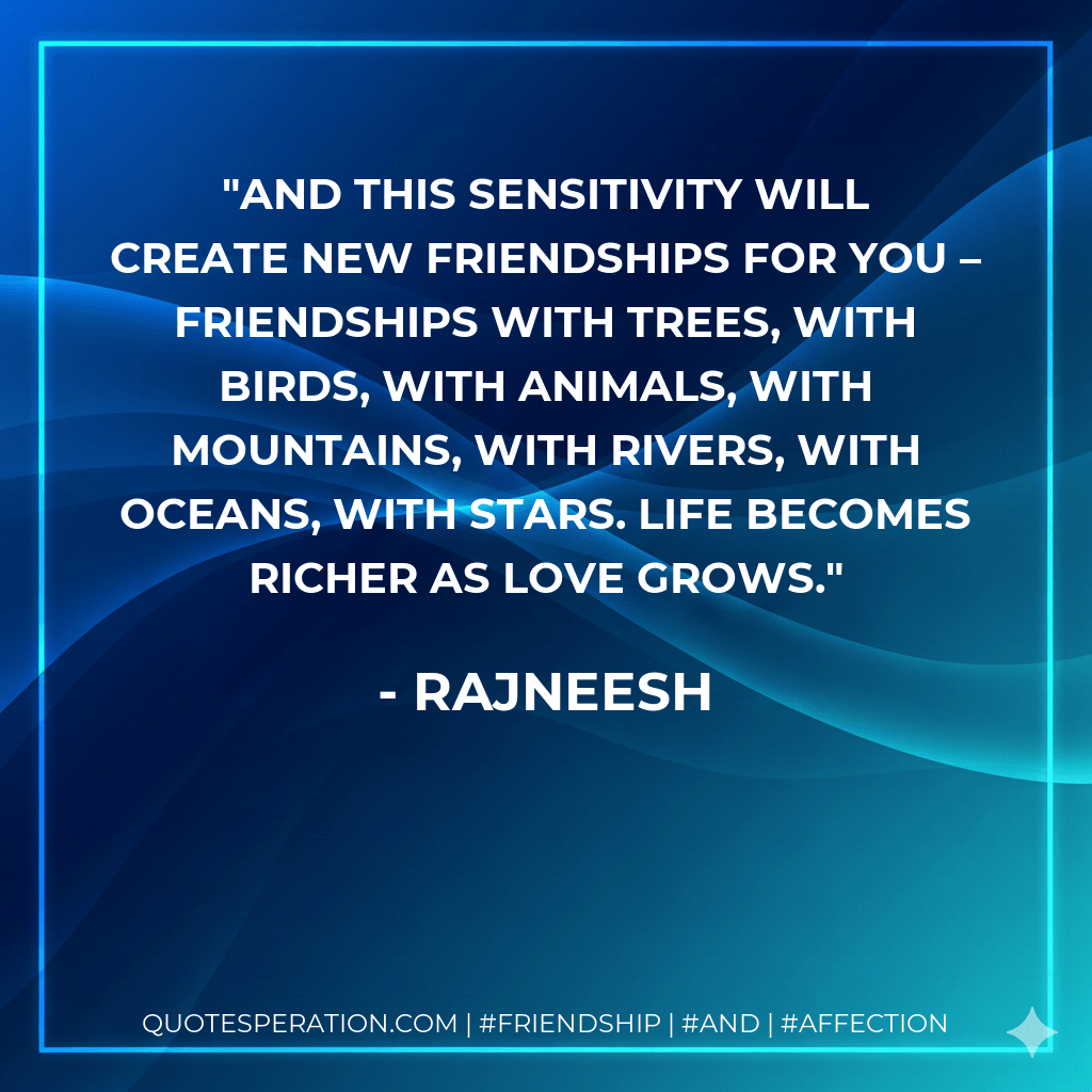 And this sensitivity will create new friendships for you – friendships with trees, with birds, with animals, with mountains, with rivers, with oceans, with stars. Life becomes richer as love grows. - Rajneesh