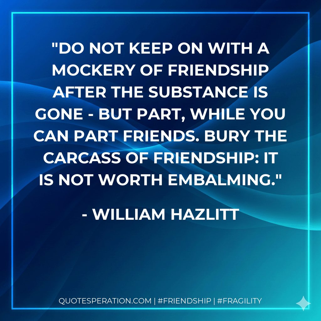 Do not keep on with a mockery of friendship after the substance is gone - but part, while you can part friends. Bury the carcass of friendship: it is not worth embalming. - William Hazlitt