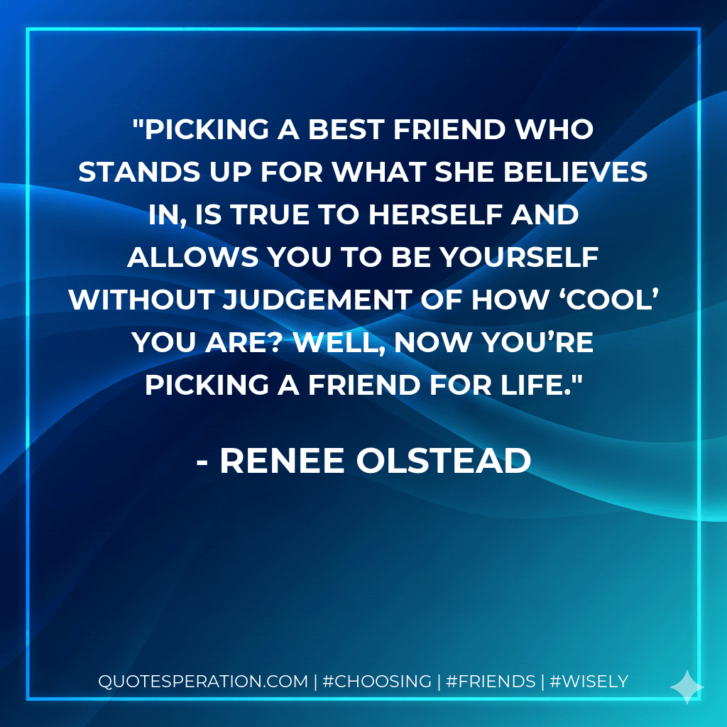 Picking a best friend who stands up for what she believes in, is true to herself and allows you to be yourself without judgement of how ‘cool’ you are? Well, now you’re picking a friend for life. - Renee Olstead