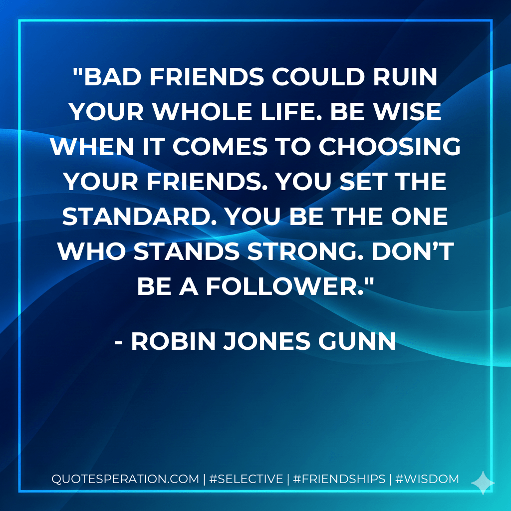 Bad friends could ruin your whole life. Be wise when it comes to choosing your friends. You set the standard. You be the one who stands strong. Don’t be a follower. - Robin Jones Gunn