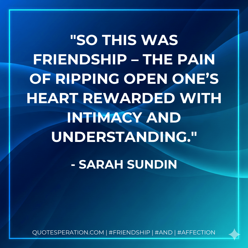 So this was friendship – the pain of ripping open one’s heart rewarded with intimacy and understanding. - Sarah Sundin