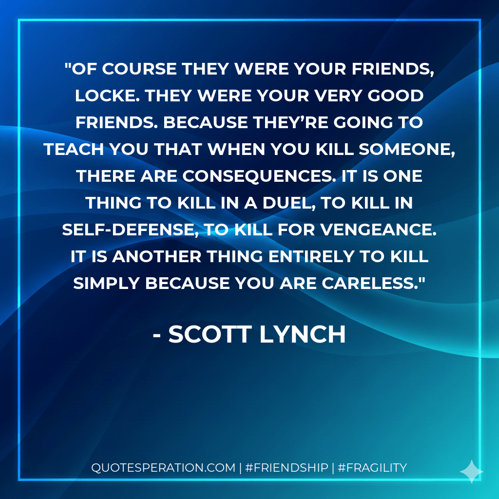 Of course they were your friends, Locke. They were your very good friends. Because they’re going to teach you that when you kill someone, there are consequences. It is one thing to kill in a duel, to kill in self-defense, to kill for vengeance. It is another thing entirely to kill simply because you are careless. - Scott Lynch