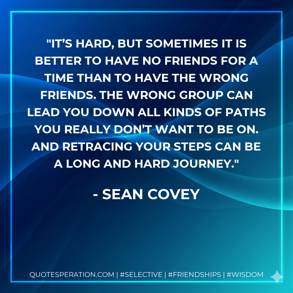 It’s hard, but sometimes it is better to have no friends for a time than to have the wrong friends. The wrong group can lead you down all kinds of paths you really don’t want to be on. And retracing your steps can be a long and hard journey. - Sean Covey