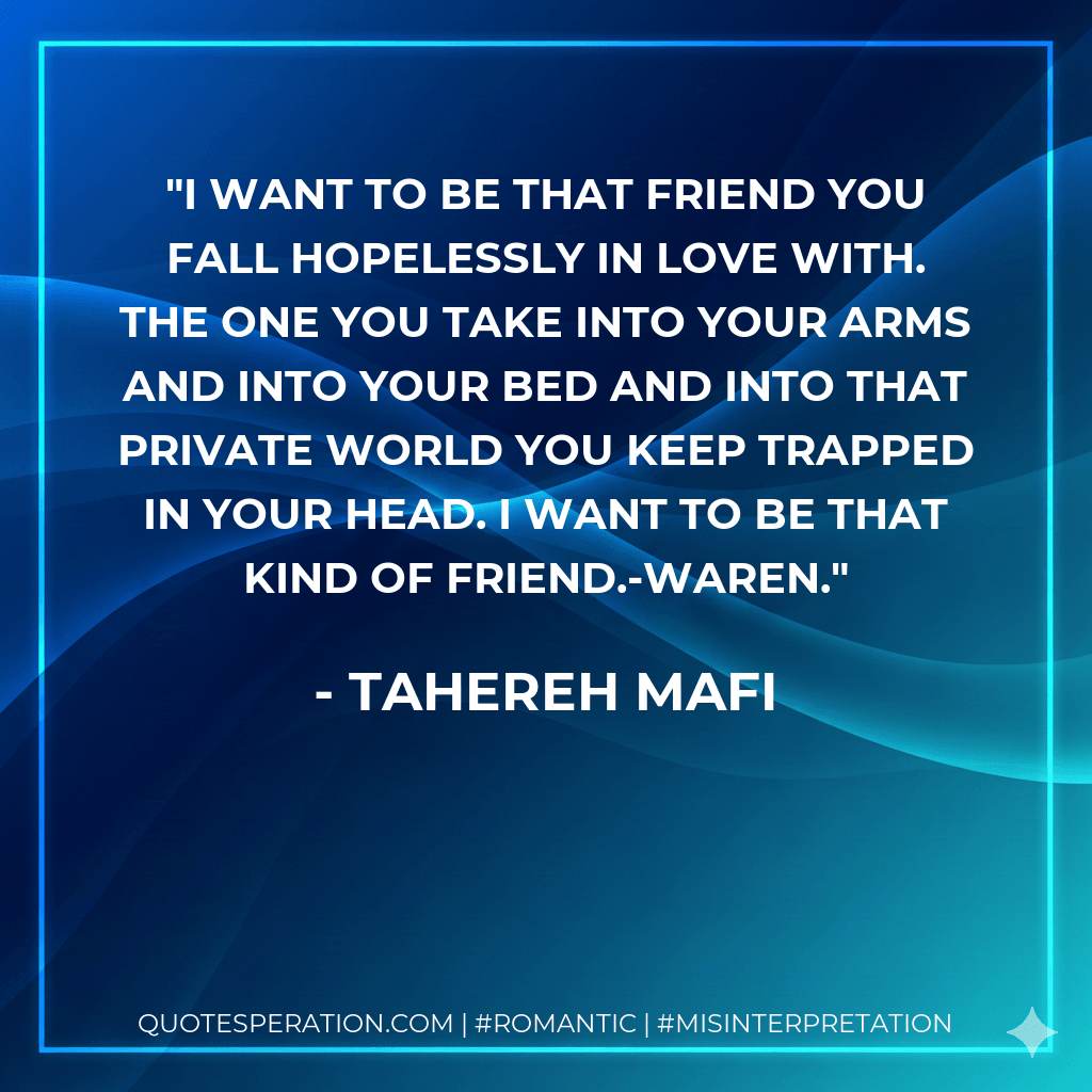 I want to be that friend you fall hopelessly in love with. The one you take into your arms and into your bed and into that private world you keep trapped in your head. I want to be that kind of friend.-Waren. - Tahereh Mafi