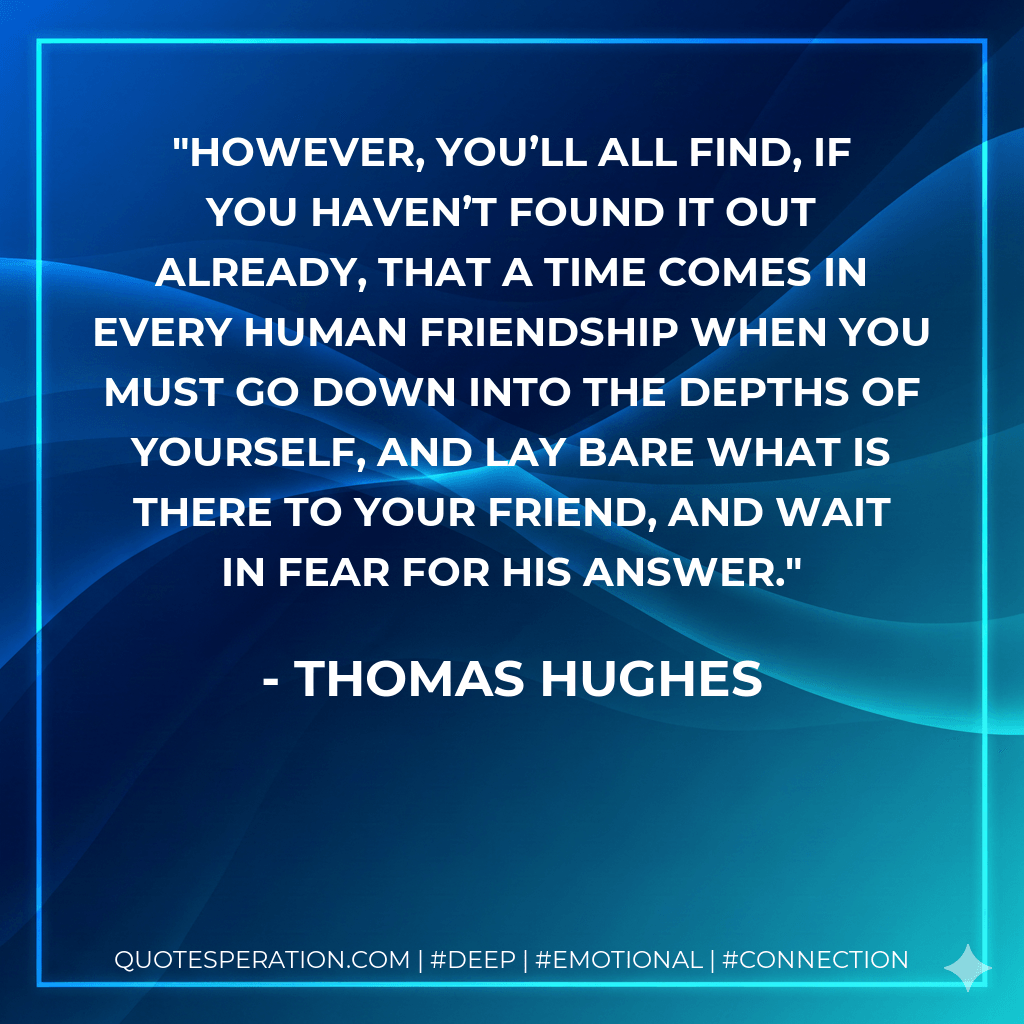 However, you’ll all find, if you haven’t found it out already, that a time comes in every human friendship when you must go down into the depths of yourself, and lay bare what is there to your friend, and wait in fear for his answer. - Thomas Hughes