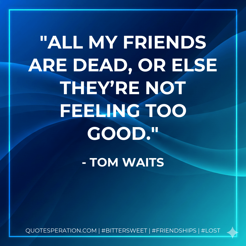 All my friends are dead, or else they’re not feeling too good. - Tom Waits