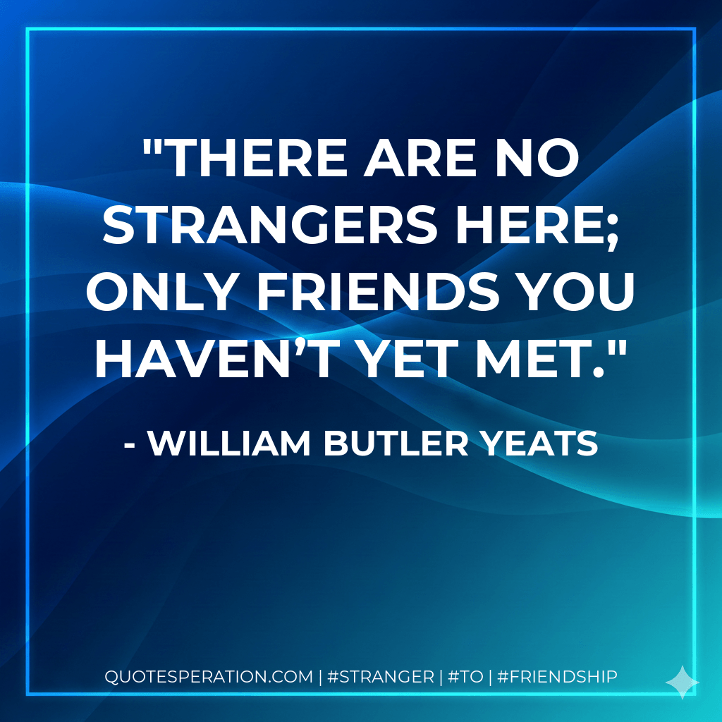 There are no strangers here; Only friends you haven’t yet met. - William Butler Yeats