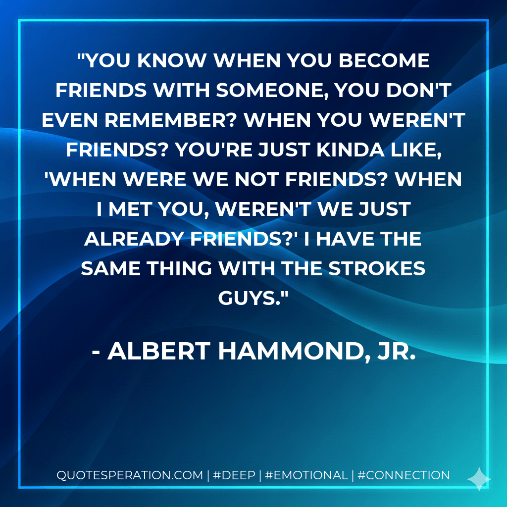 You know when you become friends with someone, you don't even remember? When you weren't friends? You're just kinda like, 'When were we not friends? When I met you, weren't we just already friends?' I have the same thing with the Strokes guys. - Albert Hammond, Jr.