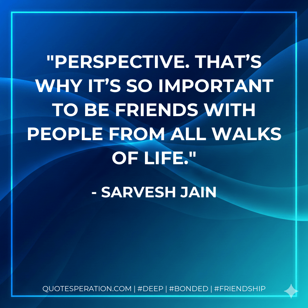 Perspective. That’s why it’s so important to be friends with people from all walks of life. - Sarvesh Jain