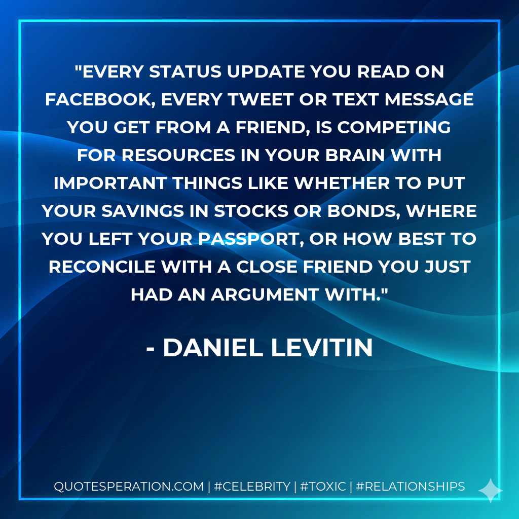 Every status update you read on Facebook, every tweet or text message you get from a friend, is competing for resources in your brain with important things like whether to put your savings in stocks or bonds, where you left your passport, or how best to reconcile with a close friend you just had an argument with. - Daniel Levitin
