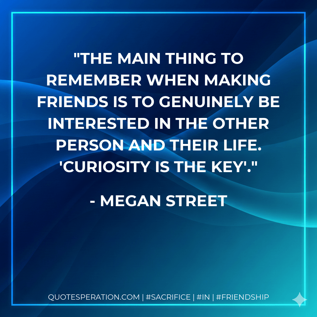 The main thing to remember when making friends is to genuinely be interested in the other person and their life. 'Curiosity is the key'. - Megan Street