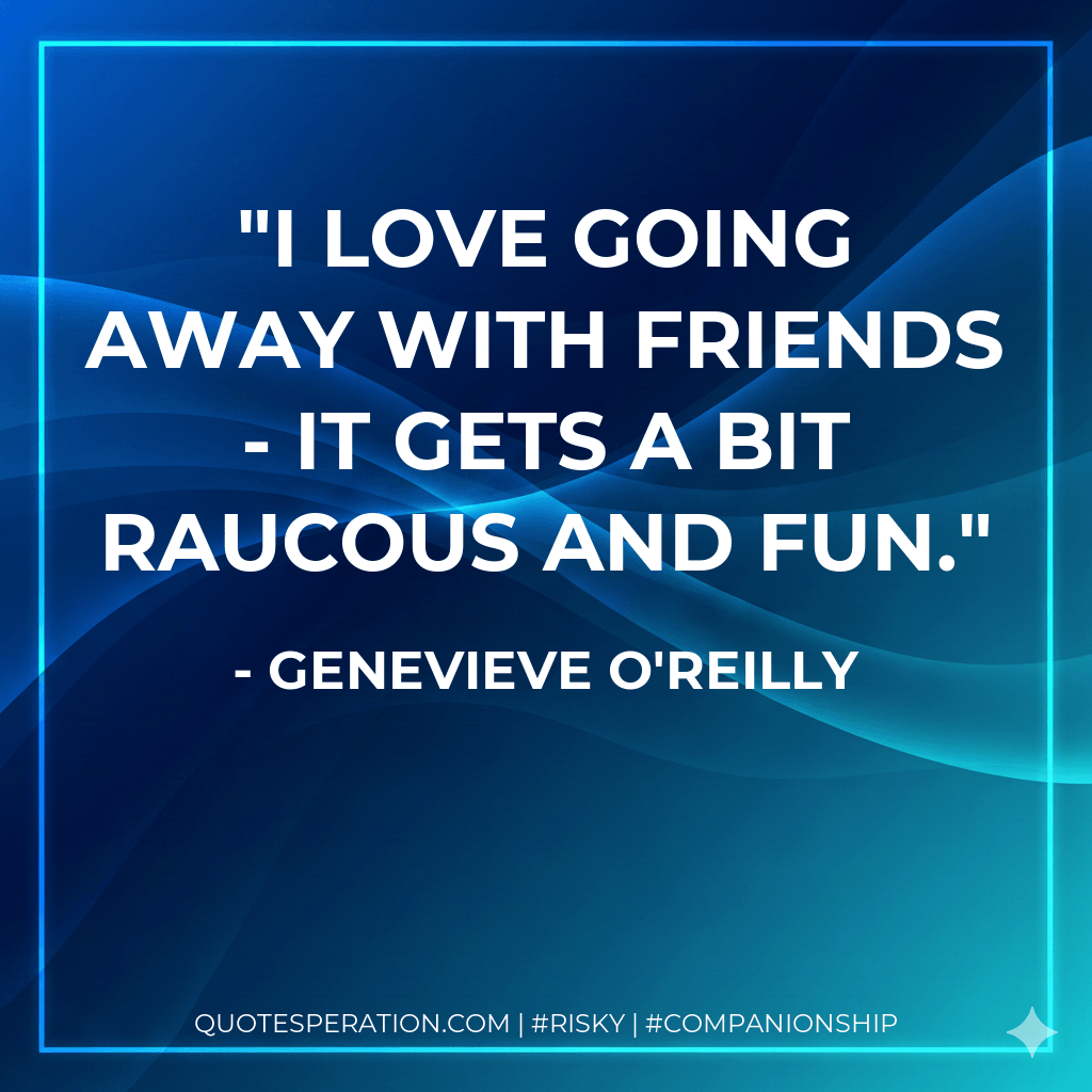 I love going away with friends - it gets a bit raucous and fun. - Genevieve O'Reilly
