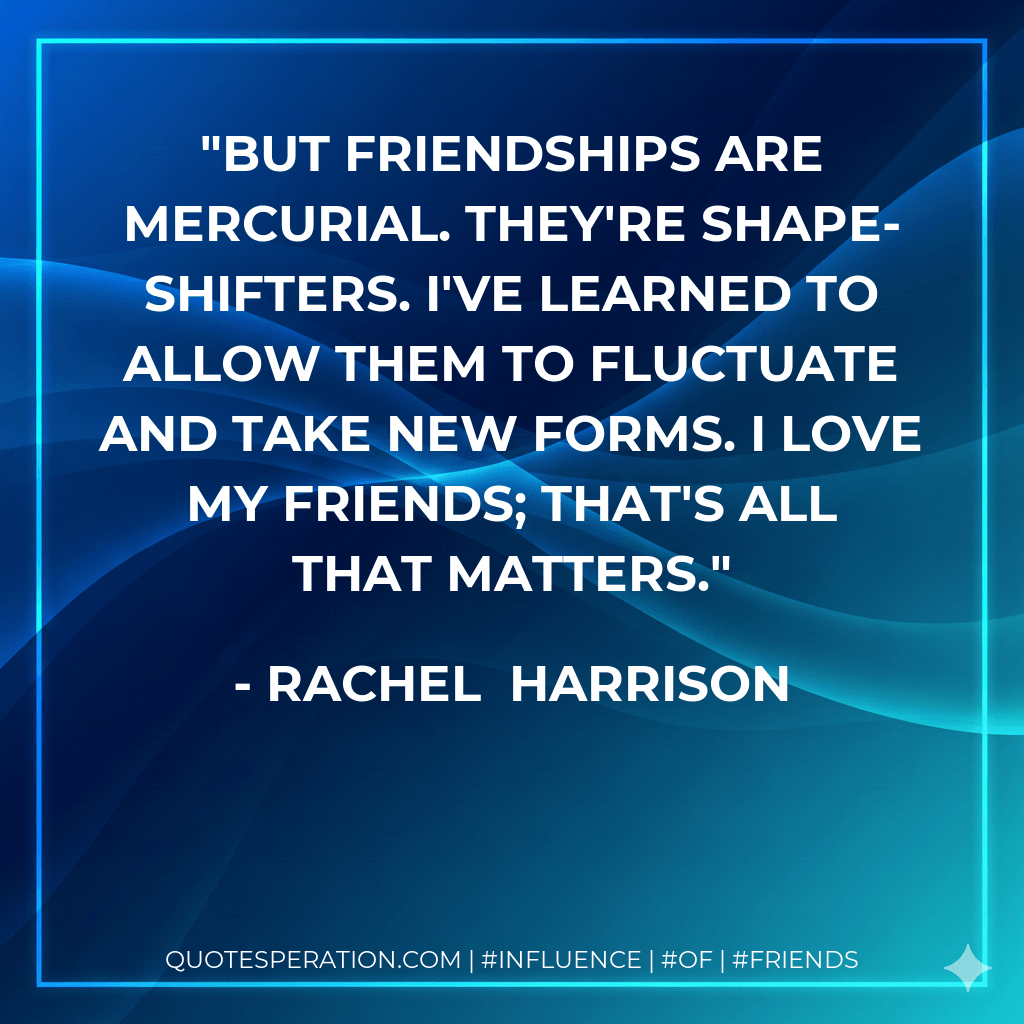 But friendships are mercurial. They're shape-shifters. I've learned to allow them to fluctuate and take new forms. I love my friends; that's all that matters. - Rachel  Harrison