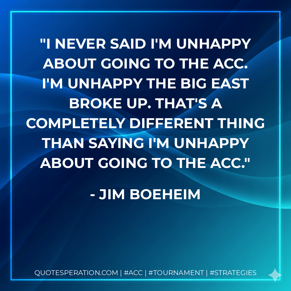 I never said I'm unhappy about going to the ACC. I'm unhappy the Big East broke up. That's a completely different thing than saying I'm unhappy about going to the ACC. - Jim Boeheim
