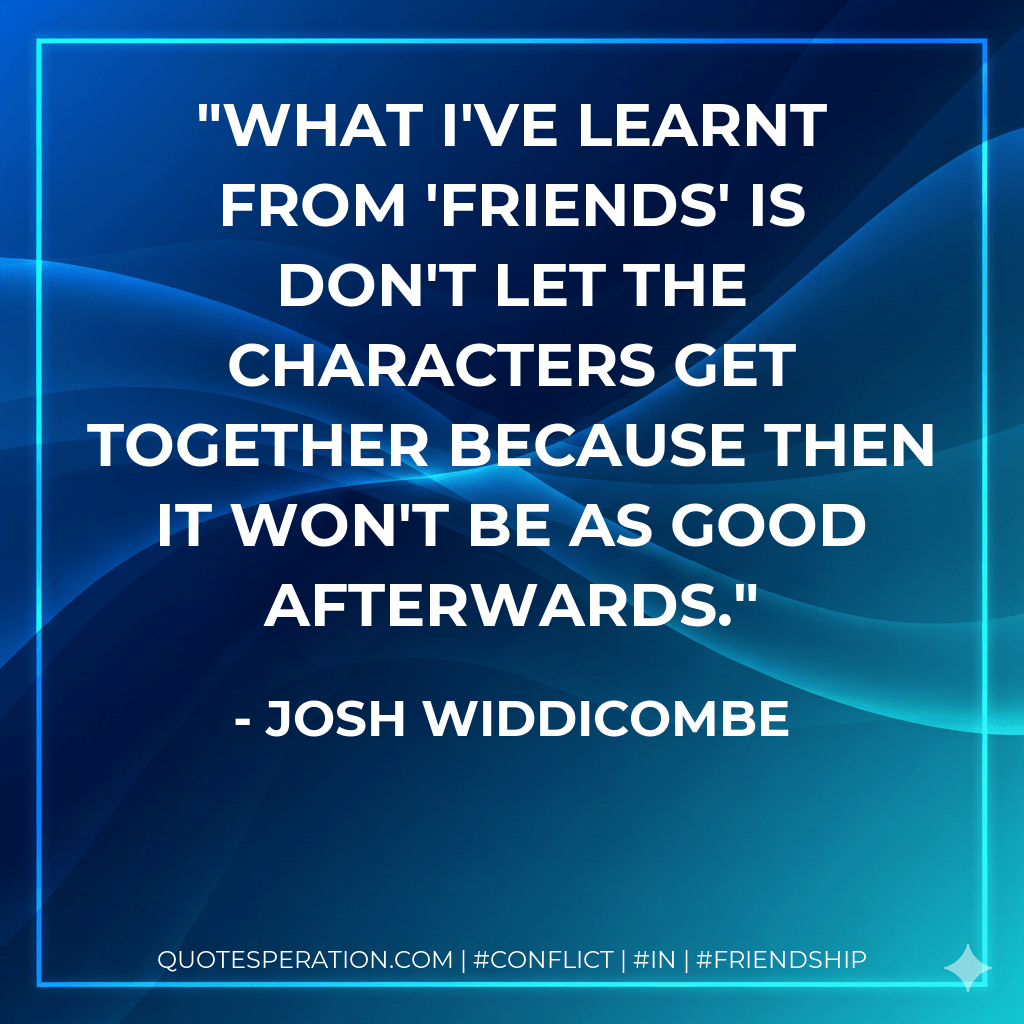What I've learnt from 'Friends' is don't let the characters get together because then it won't be as good afterwards. - Josh Widdicombe