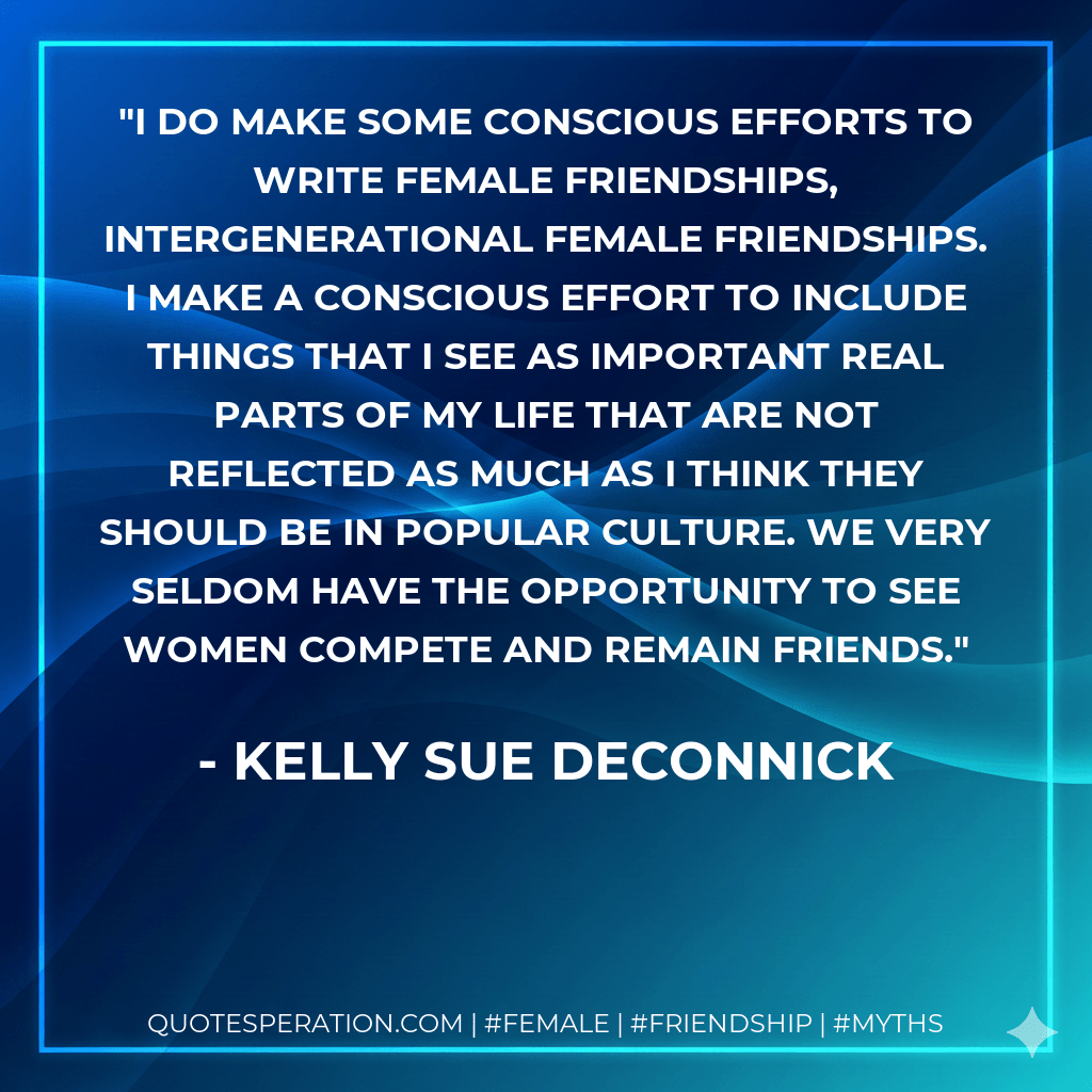 I do make some conscious efforts to write female friendships, intergenerational female friendships. I make a conscious effort to include things that I see as important real parts of my life that are not reflected as much as I think they should be in popular culture. We very seldom have the opportunity to see women compete and remain friends. - Kelly Sue DeConnick
