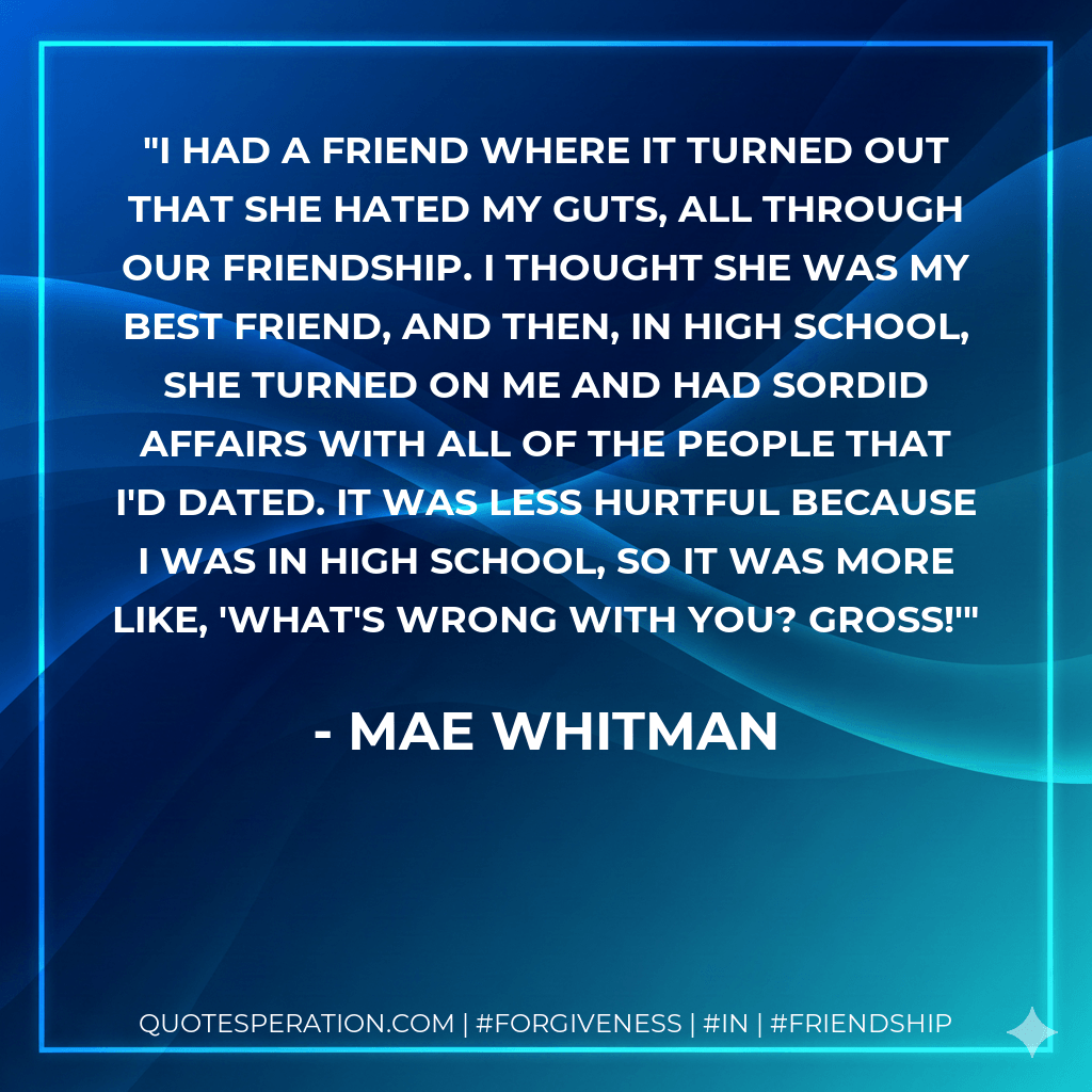 I had a friend where it turned out that she hated my guts, all through our friendship. I thought she was my best friend, and then, in high school, she turned on me and had sordid affairs with all of the people that I'd dated. It was less hurtful because I was in high school, so it was more like, 'What's wrong with you? Gross!' - Mae Whitman