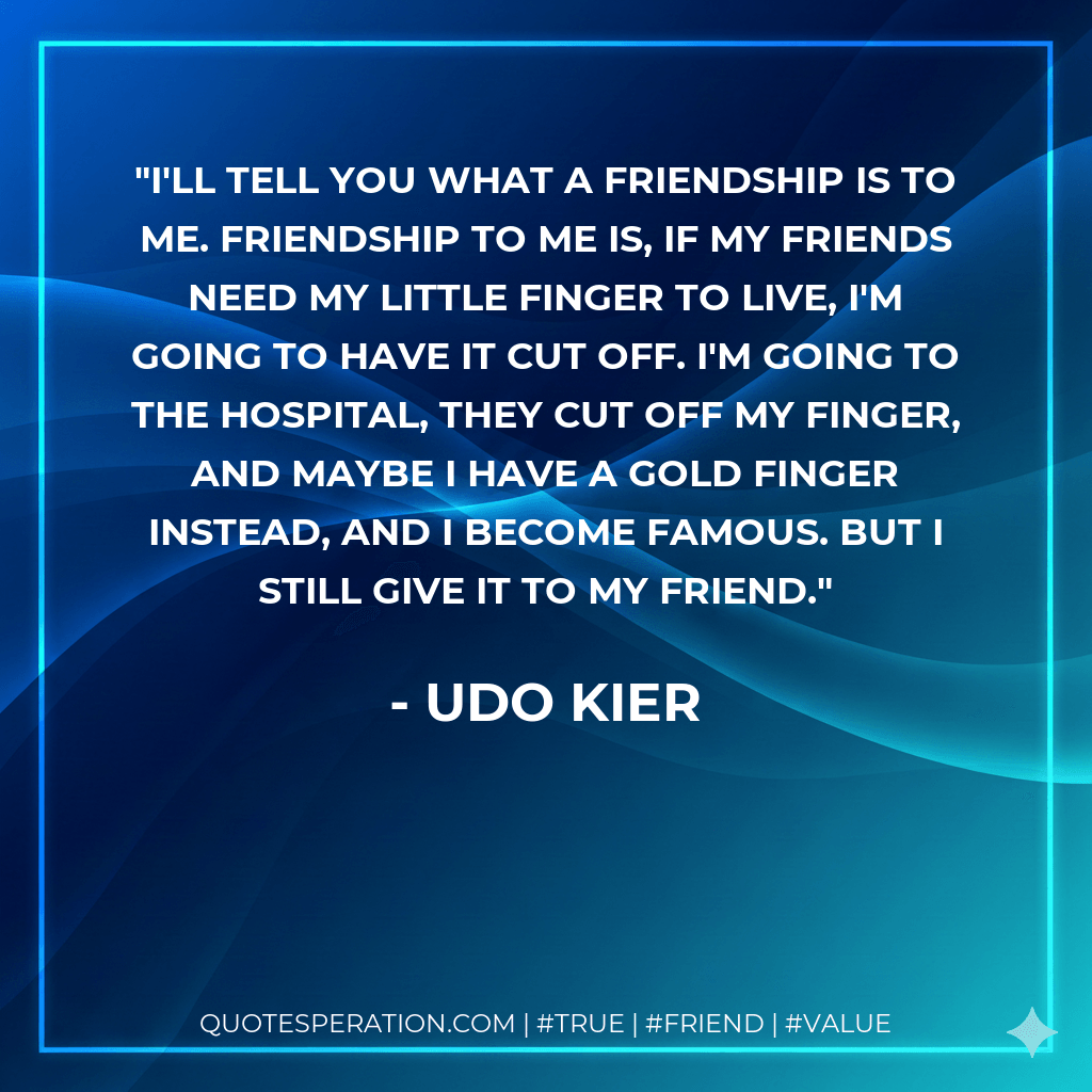 I'll tell you what a friendship is to me. Friendship to me is, if my friends need my little finger to live, I'm going to have it cut off. I'm going to the hospital, they cut off my finger, and maybe I have a gold finger instead, and I become famous. But I still give it to my friend. - Udo Kier