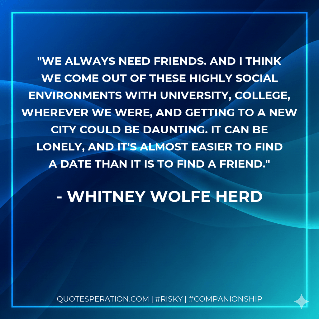 We always need friends. And I think we come out of these highly social environments with university, college, wherever we were, and getting to a new city could be daunting. It can be lonely, and it's almost easier to find a date than it is to find a friend. - Whitney Wolfe Herd