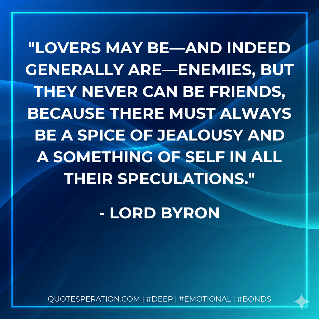 Lovers may be—and indeed generally are—enemies, but they never can be friends, because there must always be a spice of jealousy and a something of Self in all their speculations. - Lord Byron
