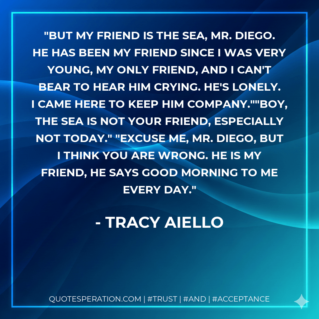 But my friend IS the sea, Mr. Diego. He has been my friend since I was very young, my only friend, and I can't bear to hear him crying. he's lonely. I came here to keep him company.""Boy, the sea is not your friend, especially not today." "Excuse me, Mr. Diego, but I think you are wrong. He is my friend, he says good morning to me every day. - Tracy Aiello