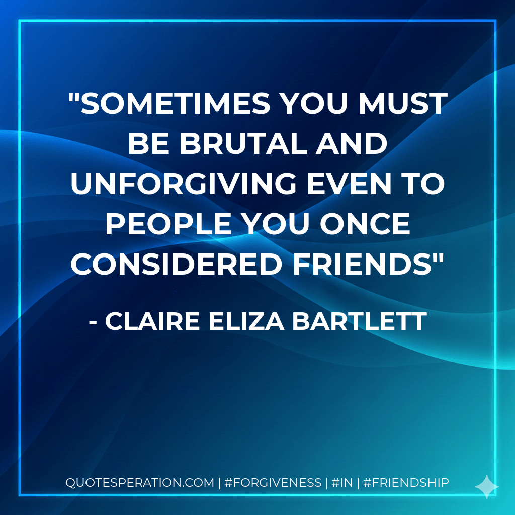 Sometimes you must be brutal and unforgiving even to people you once considered friends - Claire Eliza Bartlett