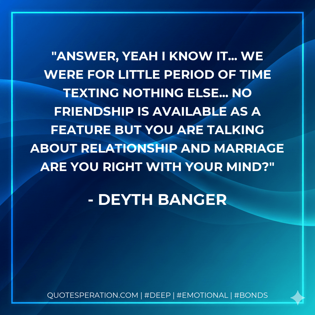 Answer, yeah I know it... We were for little period of time texting nothing else... no friendship is available as a feature but you are talking about relationship and marriage are you right with your mind? - Deyth Banger