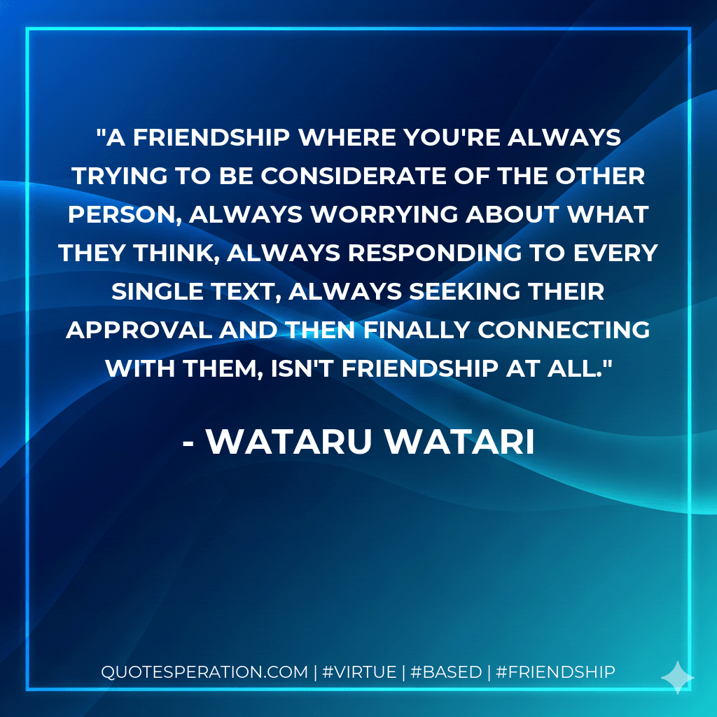 A friendship where you're always trying to be considerate of the other person, always worrying about what they think, always responding to every single text, always seeking their approval and then finally connecting with them, isn't friendship at all. - Wataru Watari