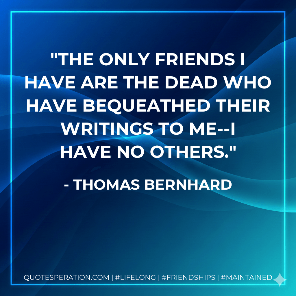 The only friends I have are the dead who have bequeathed their writings to me--I have no others. - Thomas Bernhard