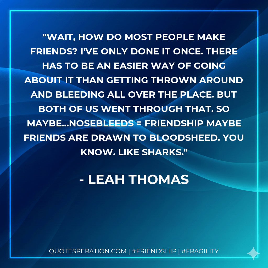 Wait, how do most people make friends? I've only done it once. There has to be an easier way of going abouit it than getting thrown around and bleeding all over the place. But both of us went through that. So maybe...Nosebleeds = Friendship Maybe friends are drawn to bloodsheed. You know. Like sharks. - Leah Thomas