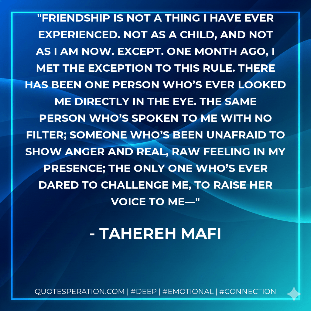Friendship is not a thing I have ever experienced. Not as a child, and not as I am now. Except. One month ago, I met the exception to this rule. There has been one person who’s ever looked me directly in the eye. The same person who’s spoken to me with no filter; someone who’s been unafraid to show anger and real, raw feeling in my presence; the only one who’s ever dared to challenge me, to raise her voice to me— - Tahereh Mafi