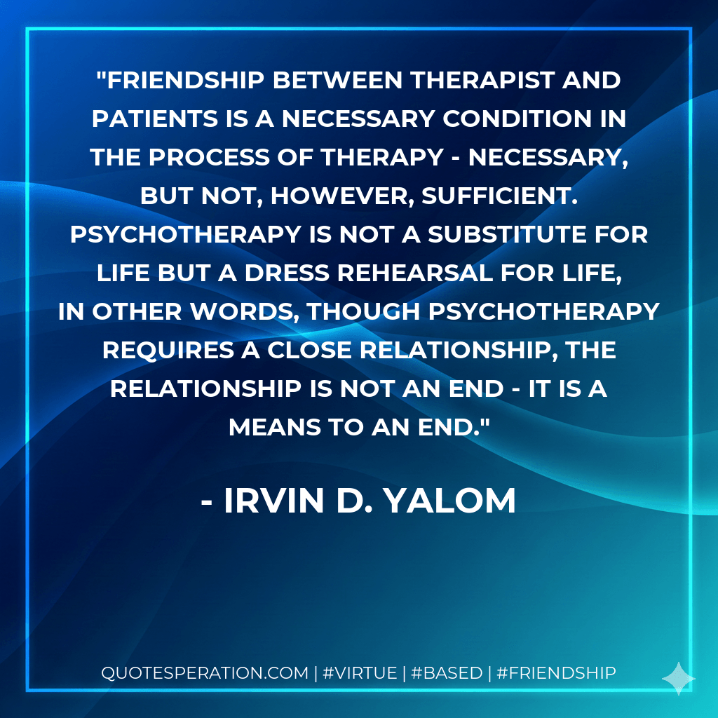 Friendship between therapist and patients is a necessary condition in the process of therapy - necessary, but not, however, sufficient. Psychotherapy is not a substitute for life but a dress rehearsal for life, In other words, though psychotherapy requires a close relationship, the relationship is not an end - it is a means to an end. - Irvin D. Yalom