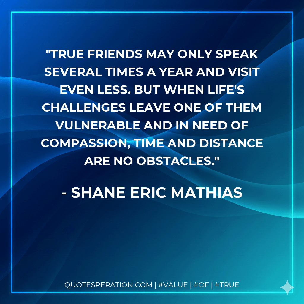 True friends may only speak several times a year and visit even less. But when life's challenges leave one of them vulnerable and in need of compassion, time and distance are no obstacles. - Shane Eric Mathias