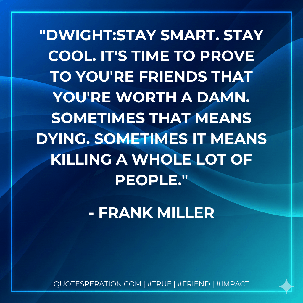 DWIGHT:Stay smart. Stay cool. It's time to prove to you're friends that you're worth a damn. Sometimes that means dying. Sometimes it means killing a whole lot of people. - Frank Miller