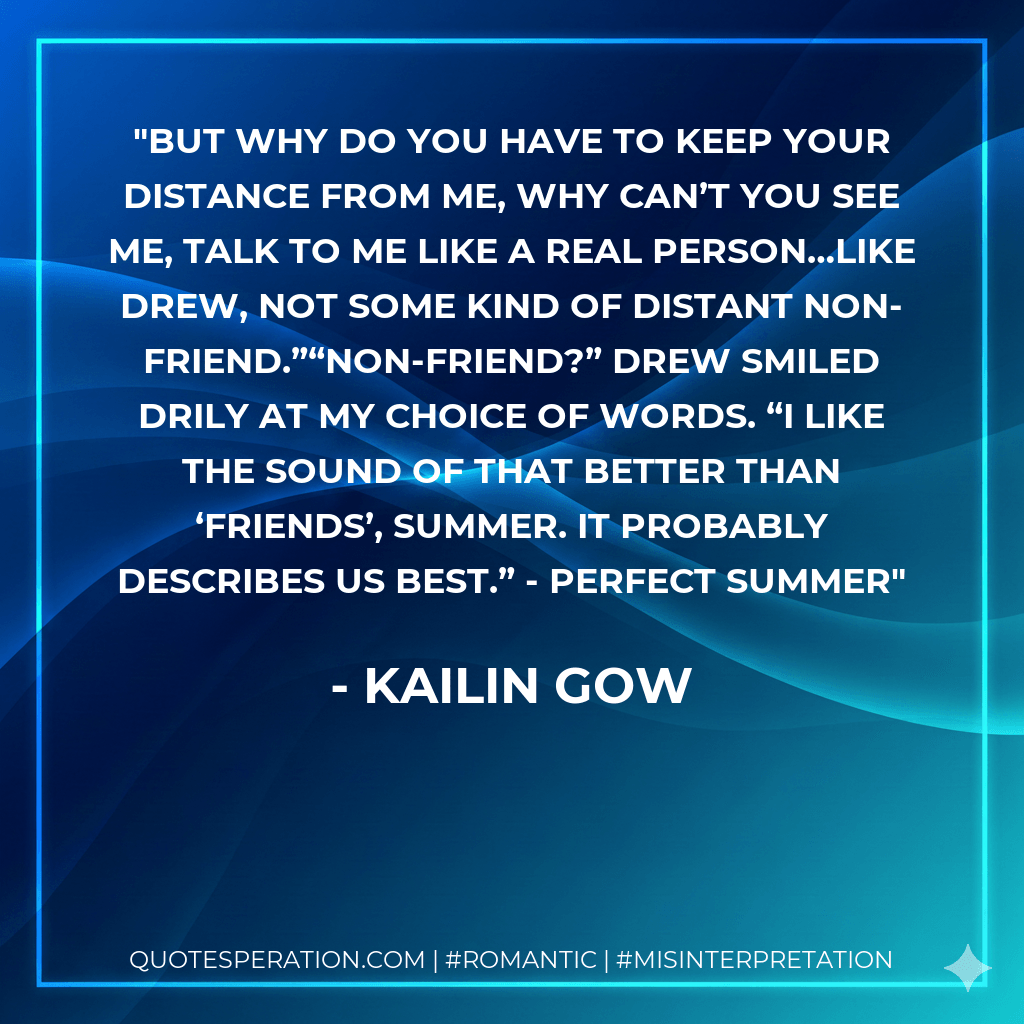 But why do you have to keep your distance from me, why can’t you see me, talk to me like a real person…like Drew, not some kind of distant non-friend.”“Non-friend?” Drew smiled drily at my choice of words. “I like the sound of that better than ‘friends’, Summer. It probably describes us best.” - Perfect Summer - Kailin Gow