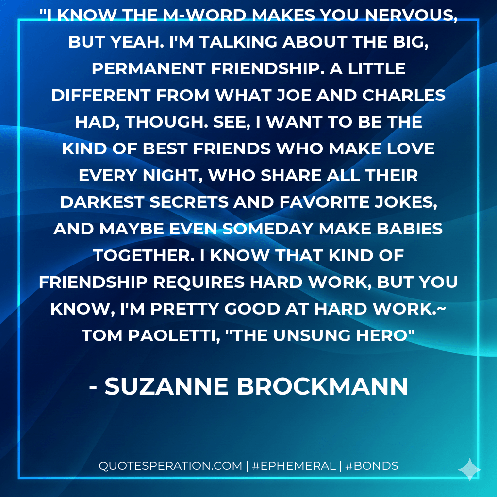I know the M-word makes you nervous, but yeah. I'm talking about the big, permanent friendship. A little different from what Joe and Charles had, though. See, I want to be the kind of best friends who make love every night, who share all their darkest secrets and favorite jokes, and maybe even someday make babies together. I know that kind of friendship requires hard work, but you know, I'm pretty good at hard work.~ Tom Paoletti, "The Unsung Hero - Suzanne Brockmann