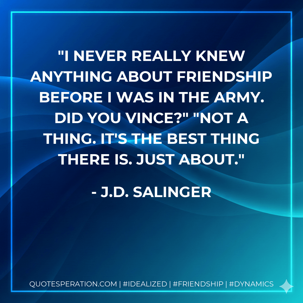 I never really knew anything about friendship before I was in the Army. Did you Vince?" "Not a thing. It's the best thing there is. Just About. - J.D. Salinger