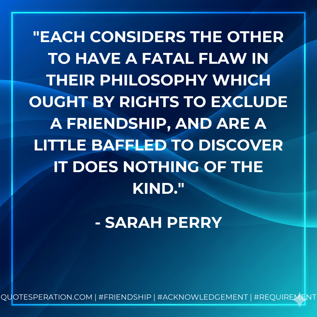 Each considers the other to have a fatal flaw in their philosophy which ought by rights to exclude a friendship, and are a little baffled to discover it does nothing of the kind. - Sarah Perry