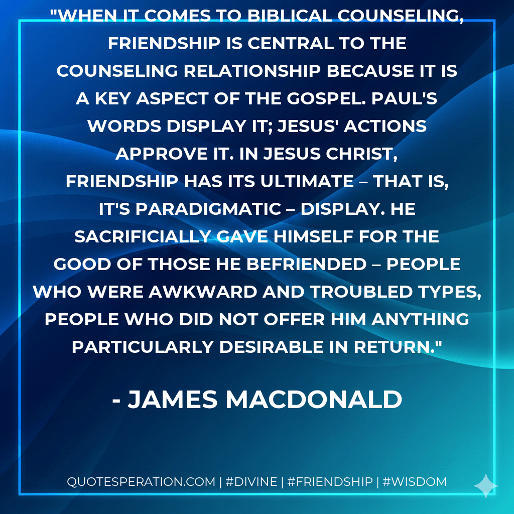 When it comes to biblical counseling, friendship is central to the counseling relationship because it is a key aspect of the Gospel. Paul's words display it; Jesus' actions approve it. In Jesus Christ, friendship has its ultimate – that is, it's paradigmatic – display. He sacrificially gave Himself for the good of those he befriended – people who were awkward and troubled types, people who did not offer Him anything particularly desirable in return. - James MacDonald