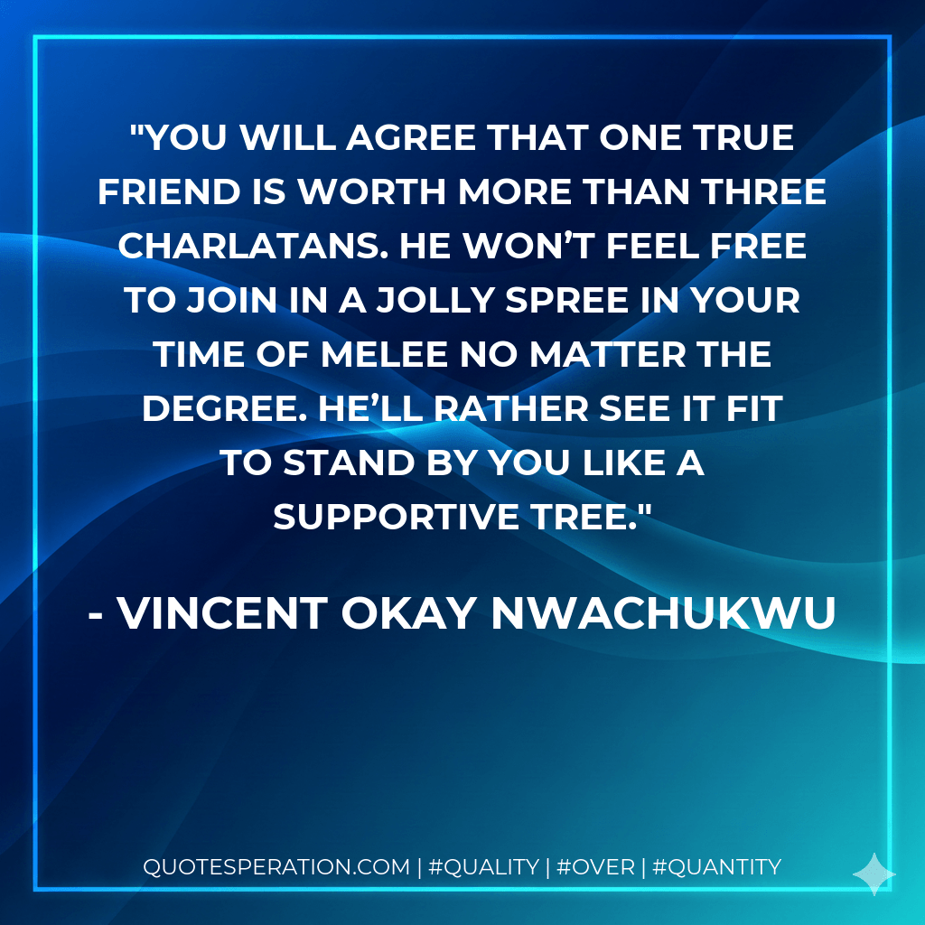 You will agree that one true friend is worth more than three charlatans. He won’t feel free to join in a jolly spree in your time of melee no matter the degree. He’ll rather see it fit to stand by you like a supportive tree. - Vincent Okay Nwachukwu