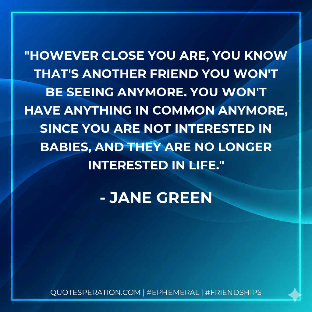 However close you are, you know that's another friend you won't be seeing anymore. You won't have anything in common anymore, since you are not interested in babies, and they are no longer interested in life. - Jane Green
