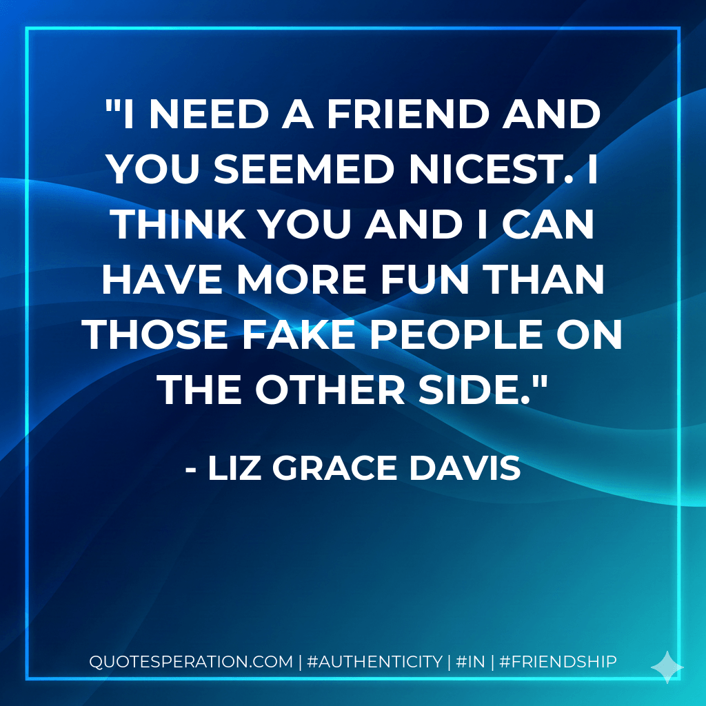 I need a friend and you seemed nicest. I think you and I can have more fun than those fake people on the other side. - Liz Grace Davis