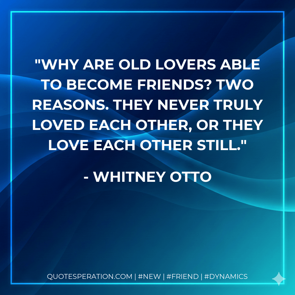 Why are old lovers able to become friends? Two reasons. They never truly loved each other, or they love each other still. - Whitney Otto
