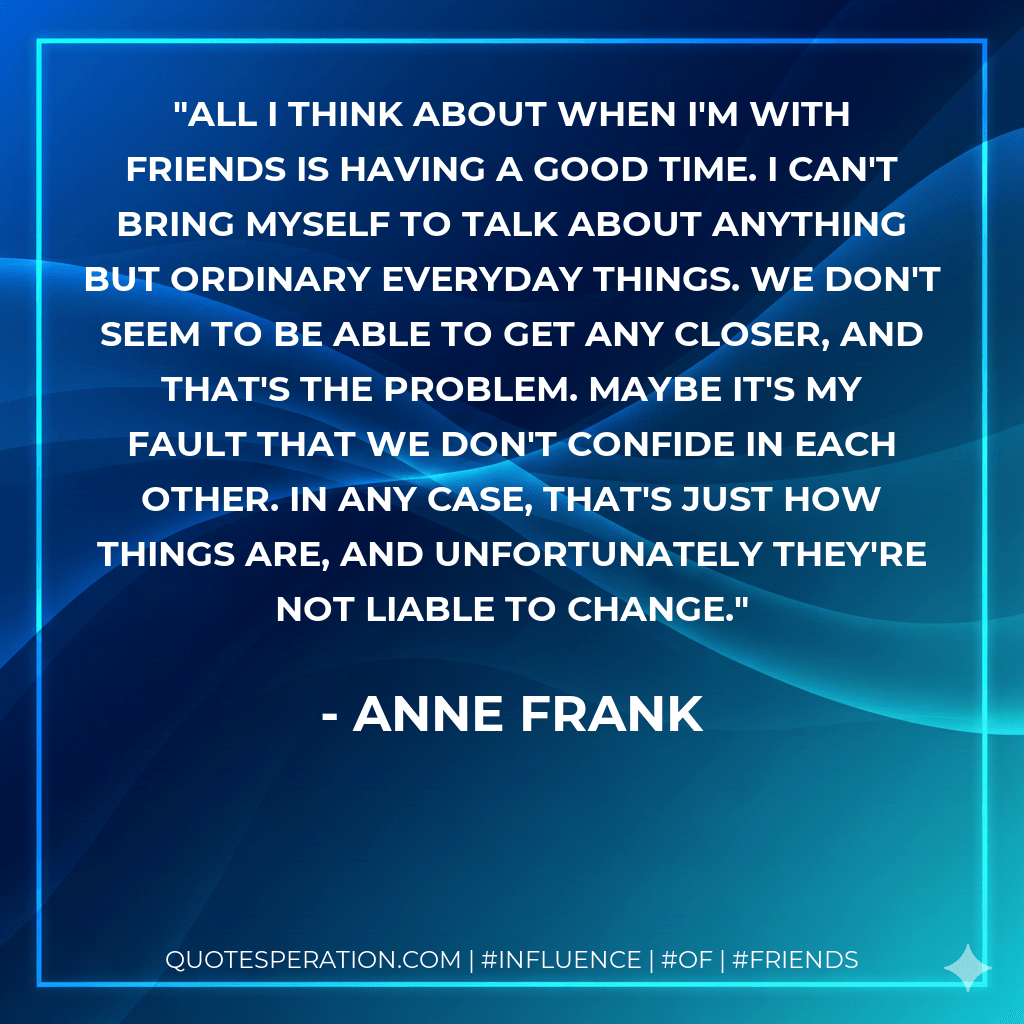 All I think about when I'm with friends is having a good time. I can't bring myself to talk about anything but ordinary everyday things. We don't seem to be able to get any closer, and that's the problem. Maybe it's my fault that we don't confide in each other. In any case, that's just how things are, and unfortunately they're not liable to change. - Anne Frank