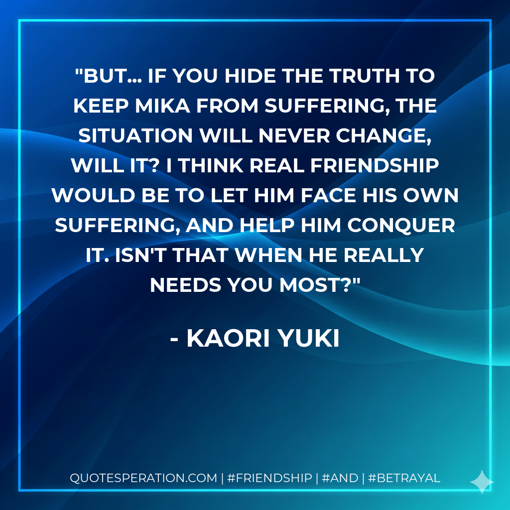 But... If you hide the truth to keep Mika from suffering, the situation will never change, will it? I think real friendship would be to let him face his own suffering, and help him conquer it. Isn't that when he really needs you most? - Kaori Yuki